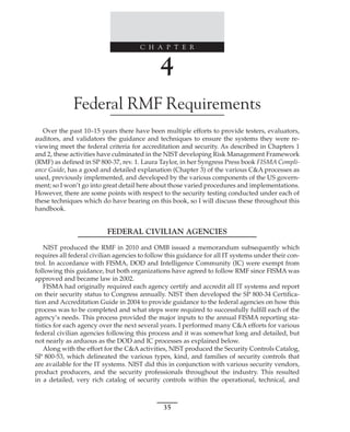 C H A P T E R
35
﻿
﻿
﻿
4
Federal RMF Requirements
Over the past 10–15 years there have been multiple efforts to provide testers, evaluators,
auditors, and validators the guidance and techniques to ensure the systems they were re-
viewing meet the federal criteria for accreditation and security. As described in Chapters 1
and 2, these activities have culminated in the NIST developing Risk Management Framework
(RMF) as defined in SP 800-37, rev. 1. Laura Taylor, in her Syngress Press book FISMA Compli-
ance Guide, has a good and detailed explanation (Chapter 3) of the various C&A processes as
used, previously implemented, and developed by the various components of the US govern-
ment; so I won’t go into great detail here about those varied procedures and implementations.
However, there are some points with respect to the security testing conducted under each of
these techniques which do have bearing on this book, so I will discuss these throughout this
handbook.
FEDERAL CIVILIAN AGENCIES
NIST produced the RMF in 2010 and OMB issued a memorandum subsequently which
requires all federal civilian agencies to follow this guidance for all IT systems under their con-
trol. In accordance with FISMA, DOD and Intelligence Community (IC) were exempt from
following this guidance, but both organizations have agreed to follow RMF since FISMA was
approved and became law in 2002.
FISMA had originally required each agency certify and accredit all IT systems and report
on their security status to Congress annually. NIST then developed the SP 800-34 Certifica-
tion and Accreditation Guide in 2004 to provide guidance to the federal agencies on how this
process was to be completed and what steps were required to successfully fulfill each of the
agency’s needs. This process provided the major inputs to the annual FISMA reporting sta-
tistics for each agency over the next several years. I performed many C&A efforts for various
federal civilian agencies following this process and it was somewhat long and detailed, but
not nearly as arduous as the DOD and IC processes as explained below.
Along with the effort for the C&A activities, NIST produced the Security Controls Catalog,
SP 800-53, which delineated the various types, kind, and families of security controls that
are available for the IT systems. NIST did this in conjunction with various security vendors,
product producers, and the security professionals throughout the industry. This resulted
in a detailed, very rich catalog of security controls within the operational, technical, and
 