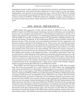36 4. Federal RMF Requirements
﻿
management arenas to allow selection of controls based on location, operating environment,
data categorization, and mission/business objectives for each system as it was developed,
implemented, and operated in the governmental space. Along with SP 800-53, the testing
guide for each control was produced in SP 800-53A which was, and still is, aligned with each
control as found in SP 800-53. SP 800-53A defines the methods, concepts, and techniques to
be used to evaluate each control. Further discussion on SP 800-53 will be found in Chapters 8
and 9.
DOD – DIACAP – RMF FOR DOD IT
DOD started their approach to C&A with the advent of DITSCAP in the late 1980s.
DITSCAP stands for DOD Information Technology Security Certification and Accreditation
Process and was designed and predicated on an infrastructure approach to security. As it
began to be practiced, I experienced an overwhelming proliferation of paperwork associated
with the DITSCAP. Literally everything needed to be documented, including facilities com-
ponents: the Heating, Ventilation, & Air Conditioning (HVAC) systems and their controls, the
physical security of the structures and surrounding environment, the fire suppression and
detection systems employed in the building (s), etc. These review and evaluation processes
led to vast amounts of paperwork, documentation for each C&A effort. Along with this, there
were no reciprocity agreements so the efforts were reduplicated for each system, even if they
were housed in the same room in the same building. All of this led to massive amounts of
documents to be reviewed for each accreditation and whole companies were formed based on
their abilities and expertise in developing all of these “accreditation” documents. These vari-
ous efforts led to a standardization of the methods of assessment which became known as the
Validator Requirements and the Security Test and Evaluation (ST&E) report. Observing the
actions of a system was determined to be an acceptable method of assessment, based on the
notes and observances of the validator. Document reviews of system documentation became
an important part of the assessment process. These are two types of the Validator Require-
ments as practiced during the DITSCAP era of DOD C&A actions.
When FISMA and the Paperwork Reduction Acts were passed in 2002, there was great
hope that these governmental laws would influence the DOD leaders into implementing
some means and methods for reducing this volume of paperwork associated with DITSCAP
packages. And, to some degree, it did. When the DOD CIO signed the Interim Guidance doc-
ument to implement FISMA in DOD in June 2004, Department of Defense (DOD) Information
Assurance Certification and Accreditation Process (DIACAP) was created. DIACAP stands
for DOD Information Assurance Certification and Accreditation Program and created a new
process for C&A in DOD. Gone were the volumes of data required for accreditation and born
were four new documents: System Identification Profile (SIP), DIACAP Implementation Plan
(DIP), Scorecard, and Plan of Action and Milestones (POAM). The SIP was the document in
which the system description and all of its parameters were defined and described. The DIP
was the document in which the DOD-defined security controls assigned to the system were
documented with their implementation status. The Scorecard was the DIACAP validator’s
document to describe the results of the ST&E efforts and the resulting residual risks associ-
ated with the system. The POAM was the document which identifies any residual risks which
 
