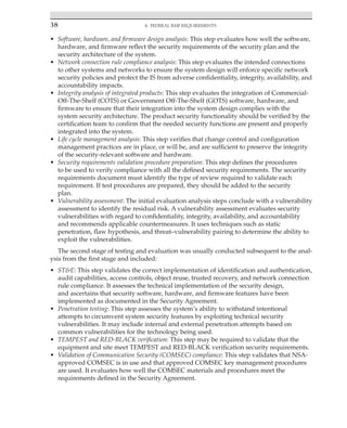 38 4. Federal RMF Requirements
﻿
• Software, hardware, and firmware design analysis: This step evaluates how well the software,
hardware, and firmware reflect the security requirements of the security plan and the
security architecture of the system.
• Network connection rule compliance analysis: This step evaluates the intended connections
to other systems and networks to ensure the system design will enforce specific network
security policies and protect the IS from adverse confidentiality, integrity, availability, and
accountability impacts.
• Integrity analysis of integrated products: This step evaluates the integration of Commercial-
Off-The-Shelf (COTS) or Government Off-The-Shelf (GOTS) software, hardware, and
firmware to ensure that their integration into the system design complies with the
system security architecture. The product security functionality should be verified by the
certification team to confirm that the needed security functions are present and properly
integrated into the system.
• Life cycle management analysis: This step verifies that change control and configuration
management practices are in place, or will be, and are sufficient to preserve the integrity
of the security-relevant software and hardware.
• Security requirements validation procedure preparation: This step defines the procedures
to be used to verify compliance with all the defined security requirements. The security
requirements document must identify the type of review required to validate each
requirement. If test procedures are prepared, they should be added to the security
plan.
• Vulnerability assessment: The initial evaluation analysis steps conclude with a vulnerability
assessment to identify the residual risk. A vulnerability assessment evaluates security
vulnerabilities with regard to confidentiality, integrity, availability, and accountability
and recommends applicable countermeasures. It uses techniques such as static
penetration, flaw hypothesis, and threat–vulnerability pairing to determine the ability to
exploit the vulnerabilities.
The second stage of testing and evaluation was usually conducted subsequent to the anal-
ysis from the first stage and included:
• ST&E: This step validates the correct implementation of identification and authentication,
audit capabilities, access controls, object reuse, trusted recovery, and network connection
rule compliance. It assesses the technical implementation of the security design,
and ascertains that security software, hardware, and firmware features have been
implemented as documented in the Security Agreement.
• Penetration testing: This step assesses the system’s ability to withstand intentional
attempts to circumvent system security features by exploiting technical security
vulnerabilities. It may include internal and external penetration attempts based on
common vulnerabilities for the technology being used.
• TEMPEST and RED-BLACK verification: This step may be required to validate that the
equipment and site meet TEMPEST and RED-BLACK verification security requirements.
• Validation of Communication Security (COMSEC) compliance: This step validates that NSA-
approved COMSEC is in use and that approved COMSEC key management procedures
are used. It evaluates how well the COMSEC materials and procedures meet the
requirements defined in the Security Agreement.
 