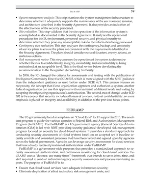 FedRAMP 39
﻿
• System management analysis: This step examines the system management infrastructure to
determine whether it adequately supports the maintenance of the environment, mission,
and architecture described in the Security Agreement. It also provides an indication of
the effectiveness of the security personnel.
• Site evaluation: This step validates that the site operation of the information system is
accomplished as documented in the Security Agreement. It analyzes the operational
procedures for the IS, environment, personnel security, and physical security to
determine whether they pose any unacceptable risks to the information being processed.
• Contingency plan evaluation: This step analyzes the contingency, backup, and continuity
of service plans to ensure the plans are consistent with the requirements identified in
the Security Agreement. The plans should consider natural disasters, enemy actions, or
malicious actions.
• Risk management review: This step assesses the operation of the system to determine
whether the risk to confidentiality, integrity, availability, and accountability is being
maintained at an acceptable level. This is the final review before developing the
recommendation to the Designated Accrediting Authority.
In 2008, the IC changed the criteria for assessments and testing with the publication of
Intelligence Community Directive (ICD) 503, which is more aligned with the NIST guidance
than the independent guidance as used before under DCID 6/3. This process focuses on
reciprocity, the concept that if one organization approves and authorizes a system, another
federal organization can use this approval without minimal additional work and testing by
accepting the originating organization’s authorization. The second area of change under ICD
503 is the concept that security includes all areas of concern, not just confidentiality; so more
emphasis is placed on integrity and availability in addition to the previous focus points.
FEDRAMP
The US government placed an emphasis on “Cloud First” for IT support in 2010. The resul-
tant program to guide the various agencies is Federal Risk and Authorization Management
Program (FedRAMP). The FedRAMP is a US government agency (General Services Admin-
istration (GSA) is led with NIST providing security guidance)-developed risk management
program focused on security for cloud-based systems. It provides a standard approach for
conducting security assessments of cloud systems based on an accepted set of baseline se-
curity controls and consistent processes that have been vetted and agreed upon by agencies
across the federal government. Agencies can leverage security assessments for cloud services
that have already received provisional authorization under FedRAMP.
FedRAMP is a government-wide program that provides a standardized approach to se-
curity assessment, authorization, and continuous monitoring for cloud-based services. Fe-
dRAMP uses a “do once, use many times” framework that intends to saves costs, time, and
staff required to conduct redundant agency security assessments and process monitoring re-
ports. The purpose of FedRAMP is to:
• Ensure that cloud based services have adequate information security;
• Eliminate duplication of effort and reduce risk management costs; and
 
