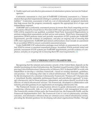 40 4. Federal RMF Requirements
﻿
• Enable rapid and cost-effective procurement of information systems/services for Federal
agencies.
Conformity assessment is a key part of FedRAMP. Conformity assessment is a “demon-
stration that specified requirements relating to a product, process, system, person or body are
fulfilled.”1
Conformity assessment is built on a set of internationally recognized standards
that help ensure that the program consistently supports the appropriate level of rigor and
independence required.
FedRAMP uses a conformity assessment process to ensure that cloud computing services
and systems offered by Cloud Service Providers (CSP) meet specified security requirements.
CSPs will be required to use qualified, accredited Third Party Assessment Organizations to
perform independent assessments on their service and systems. Third Party Assessment Or-
ganizations (3PAO) perform initial and periodic assessment of CSP systems per FedRAMP
requirements, provide evidence of compliance, and play an ongoing role in ensuring that
CSPs meet requirements. FedRAMP provisional authorizations must include an assessment
by an accredited 3PAO to ensure a consistent assessment process.
Under FedRAMP, CSP authorization packages must include an assessment by an accred-
ited 3PAO to ensure a consistent assessment process. Accredited 3PAOs perform initial and
periodic assessment of CSP systems per FedRAMP requirements, provide evidence of com-
pliance, and play an on-going role in ensuring that CSPs meet requirements. [1]
NIST CYBERSECURITY FRAMEWORK
Recognizing that the national and economic security of the United States depends on the
reliable functioning of critical infrastructure, the President issued Executive Order 13636, Im-
proving Critical Infrastructure Cybersecurity, in February 2013. It directed NIST to work with
stakeholders to develop a voluntary framework – based on existing standards, guidelines,
and practices – for reducing cyber risks to critical infrastructure. This Executive Order calls
for the development of a voluntary Cybersecurity Framework (“Framework”) that provides
a “prioritized, flexible, repeatable, performance-based, and cost-effective approach” to man-
age cybersecurity risk for those processes, information, and systems directly involved in the
delivery of critical infrastructure services. The Framework, developed in collaboration with
industry, provides guidance to an organization on managing cybersecurity risk.
The Framework focuses on using business drivers to guide cybersecurity activities and
considering cybersecurity risks as part of the organization’s risk management processes.
The Framework consists of three parts: the Framework Core, the Framework Profile, and the
Framework Implementation Tiers. The Framework Core is a set of cybersecurity activities,
outcomes, and informative references that are common across critical infrastructure sectors,
providing the detailed guidance for developing individual organizational Profiles. Through
1
ISO/IEC 17000.
 
