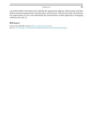 
REFERENCES	
41
use of the Profiles, the Framework will help the organization align its cybersecurity activities
with its business requirements, risk tolerances, and resources. The Tiers provide a mechanism
for organizations to view and understand the characteristics of their approach to managing
cybersecurity risk. [2]
References
[1] From the FedRAMP website at: http://cloud.cio.gov/fedramp.
[2] http://www.nist.gov/cyberframework/upload/cybersecurity-framework-021214.pdf.
 
