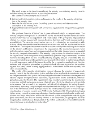Step 1 – categorization 45
﻿
The result is used as the basis for developing the security plan, selecting security controls,
and determining the risk inherent in operating the system.
The identified tasks for step 1 are as follows:
1. Categorize the information system and document the results of the security categoriza-
tion in the security plan.
2. Describe the information system (including system boundary) and document the
description in the security plan.
3. Register the information system with appropriate organizational program/management
offices.
The guidance from the SP 800-37, rev. 1 gives additional insight to categorization: “The
security categorization process is carried out by the information system owner and infor-
mation owner/steward in cooperation and collaboration with appropriate organizational
officials (i.e., senior leaders with mission/business function and/or risk management re-
sponsibilities). The security categorization process is conducted as an organization-wide
activity taking into consideration the enterprise architecture and the information security
architecture. This helps to ensure that individual information systems are categorized based
on the mission and business objectives of the organization. The information system owner
and information owner/steward consider results from the initial risk assessment as a part of
the security categorization decision. The security categorization decision is consistent with
the organization’s risk management strategy to identify potential impact to mission/business
functions resulting from the loss of confidentiality, integrity, and/or availability. The risk
management strategy provides guidance and relevant information to authorizing officials
(e.g., risk assessment methodologies employed by the organization, evaluation of risks de-
termined, risk mitigation approaches, organizational risk tolerance, approaches for monitor-
ing risk over time, known existing aggregated risks from current information systems, and
other sources of risk).
The results of the security categorization process influence the selection of appropriate
security controls for the information system and also, where applicable, the minimum assur-
ance requirements for that system. Security categorization determinations consider potential
adverse impacts to organizational operations, organizational assets, individuals, other or-
ganizations, and the Nation. The organization may consider decomposing the information
system into multiple subsystems to more efficiently and effectively allocate security controls
to the system. One approach is to categorize each identified subsystem (including dynamic
subsystems). Separately categorizing each subsystem does not change the overall categoriza-
tion of the information system. Rather, it allows the constituent subsystems to receive a sepa-
rate allocation of security controls from NIST Special Publication 800-53 instead of deploying
higher-impact controls across every subsystem. Another approach is to bundle smaller sub-
systems into larger subsystems within the information system, categorize each of the aggre-
gated subsystems, and allocate security controls to the subsystems, as appropriate. Security
categorization information is documented in the system identification section of the security
plan or included as an attachment to the plan.”1
1
SP 800-37, rev. 1, June 2014 edition, p. 21.
 
