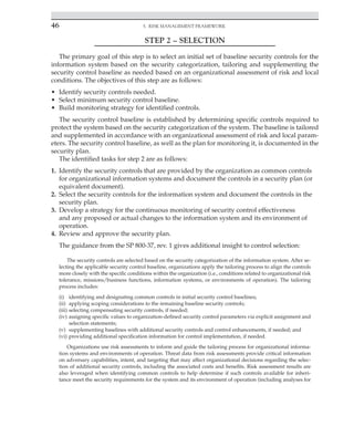 46 5. Risk Management Framework
﻿
STEP 2 – SELECTION
The primary goal of this step is to select an initial set of baseline security controls for the
information system based on the security categorization, tailoring and supplementing the
security control baseline as needed based on an organizational assessment of risk and local
conditions. The objectives of this step are as follows:
• Identify security controls needed.
• Select minimum security control baseline.
• Build monitoring strategy for identified controls.
The security control baseline is established by determining specific controls required to
protect the system based on the security categorization of the system. The baseline is tailored
and supplemented in accordance with an organizational assessment of risk and local param-
eters. The security control baseline, as well as the plan for monitoring it, is documented in the
security plan.
The identified tasks for step 2 are as follows:
1. Identify the security controls that are provided by the organization as common controls
for organizational information systems and document the controls in a security plan (or
equivalent document).
2. Select the security controls for the information system and document the controls in the
security plan.
3. Develop a strategy for the continuous monitoring of security control effectiveness
and any proposed or actual changes to the information system and its environment of
operation.
4. Review and approve the security plan.
The guidance from the SP 800-37, rev. 1 gives additional insight to control selection:
The security controls are selected based on the security categorization of the information system. After se-
lecting the applicable security control baseline, organizations apply the tailoring process to align the controls
more closely with the specific conditions within the organization (i.e., conditions related to organizational risk
tolerance, missions/business functions, information systems, or environments of operation). The tailoring
process includes:
(i) identifying and designating common controls in initial security control baselines;
(ii) applying scoping considerations to the remaining baseline security controls;
(iii) selecting compensating security controls, if needed;
(iv) assigning specific values to organization-defined security control parameters via explicit assignment and
selection statements;
(v) supplementing baselines with additional security controls and control enhancements, if needed; and
(vi) providing additional specification information for control implementation, if needed.
Organizations use risk assessments to inform and guide the tailoring process for organizational informa-
tion systems and environments of operation. Threat data from risk assessments provide critical information
on adversary capabilities, intent, and targeting that may affect organizational decisions regarding the selec-
tion of additional security controls, including the associated costs and benefits. Risk assessment results are
also leveraged when identifying common controls to help determine if such controls available for inheri-
tance meet the security requirements for the system and its environment of operation (including analyses for
 