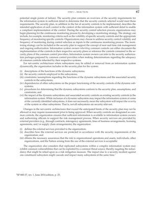 Step 2 – selection 47
﻿
potential single points of failure). The security plan contains an overview of the security requirements for
the information system in sufficient detail to determine that the security controls selected would meet those
requirements. The security plan, in addition to the list of security controls to be implemented, describes the
intended application of each control in the context of the information system with sufficient detail to enable
a compliant implementation of the control. During the security control selection process organizations may
begin planning for the continuous monitoring process by developing a monitoring strategy. The strategy can
include, for example, monitoring criteria such as the volatility of specific security controls and the appropriate
frequency of monitoring specific controls. Organizations may choose to address security control volatility and
frequency of monitoring during control selection as inputs to the continuous monitoring process. The moni-
toring strategy can be included in the security plan to support the concept of near real-time risk management
and ongoing authorization. Information system owners inheriting common controls can either document the
implementation of the controls in their respective security plans or reference the controls contained in the se-
curity plans of the common control providers. Information system owners can refer to the security authoriza-
tion packages prepared by common control providers when making determinations regarding the adequacy
of common controls inherited by their respective systems.
For net-centric architectures where subsystems may be added or removed from an information system
dynamically, the organization includes in the security plan for the system:
(i) descriptions of the functions of the dynamic subsystems;
(ii) the security controls employed in the subsystems;
(iii) constraints/assumptions regarding the functions of the dynamic subsystems and the associated security
controls in the subsystems;
(iv) dependencies of other subsystems on the proper functioning of the security controls of the dynamic sub-
systems;
(v) procedures for determining that the dynamic subsystems conform to the security plan, assumptions, and
constraints; and
(vi) the impact of the dynamic subsystems and associated security controls on existing security controls in the
information system. While inclusion of a dynamic subsystem may impact the information system or some
of the currently identified subsystems, it does not necessarily mean the subsystem will impact the security
of the system or other subsystems. That is, not all subsystems are security relevant.
Changes in the net-centric architectures that exceed the anticipated limits of the security plan may not be
allowed or may require reassessment prior to being approved. When security controls are designated as com-
mon controls, the organization ensures that sufficient information is available to information system owners
and authorizing officials to support the risk management process. When security services are provided by
external providers (e.g., through contracts, interagency agreements, lines of business arrangements, licensing
agreements, and/or supply chain arrangements), the organization:
(i) defines the external services provided to the organization;
(ii) describes how the external services are protected in accordance with the security requirements of the
organization; and
(iii) obtains the necessary assurances that the risk to organizational operations and assets, individuals, other
organizations, and the Nation arising from the use of the external services is acceptable.
The organization also considers that replicated subsystems within a complex information system may
exhibit common vulnerabilities that can be exploited by a common threat source, thereby negating the redun-
dancy that might be relied upon as a risk mitigation measure. The impact due to a security incident against
one constituent subsystem might cascade and impact many subsystems at the same time.2
2
SP 800-37, rev. 1, June 2014 edition, p. 25.
 