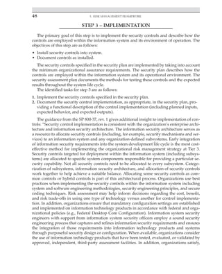 48 5. Risk Management Framework
﻿
STEP 3 – IMPLEMENTATION
The primary goal of this step is to implement the security controls and describe how the
controls are employed within the information system and its environment of operation. The
objectives of this step are as follows:
• Install security controls into system.
• Document controls as installed.
The security controls specified in the security plan are implemented by taking into account
the minimum organizational assurance requirements. The security plan describes how the
controls are employed within the information system and its operational environment. The
security assessment plan documents the methods for testing these controls and the expected
results throughout the system life cycle.
The identified tasks for step 3 are as follows:
1. Implement the security controls specified in the security plan.
2. Document the security control implementation, as appropriate, in the security plan, pro-
viding a functional description of the control implementation (including planned inputs,
expected behavior, and expected outputs).
The guidance from the SP 800-37, rev. 1 gives additional insight to implementation of con-
trols: “Security control implementation is consistent with the organization’s enterprise archi-
tecture and information security architecture. The information security architecture serves as
a resource to allocate security controls (including, for example, security mechanisms and ser-
vices) to an information system and any organization-defined subsystems. Early integration
of information security requirements into the system development life cycle is the most cost-
effective method for implementing the organizational risk management strategy at Tier 3.
Security controls targeted for deployment within the information system (including subsys-
tems) are allocated to specific system components responsible for providing a particular se-
curity capability. Not all security controls need to be allocated to every subsystem. Catego-
rization of subsystems, information security architecture, and allocation of security controls
work together to help achieve a suitable balance. Allocating some security controls as com-
mon controls or hybrid controls is part of this architectural process. Organizations use best
practices when implementing the security controls within the information system including
system and software engineering methodologies, security engineering principles, and secure
coding techniques. Risk assessment may help inform decisions regarding the cost, benefit,
and risk trade-offs in using one type of technology versus another for control implementa-
tion. In addition, organizations ensure that mandatory configuration settings are established
and implemented on information technology products in accordance with federal and orga-
nizational policies (e.g., Federal Desktop Core Configuration). Information system security
engineers with support from information system security officers employ a sound security
engineering process that captures and refines information security requirements and ensures
the integration of those requirements into information technology products and systems
through purposeful security design or configuration. When available, organizations consider
the use of information technology products that have been tested, evaluated, or validated by
approved, independent, third-party assessment facilities. In addition, organizations satisfy,
 