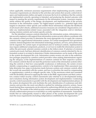 Step 3 – implementation 49
﻿
where applicable, minimum assurance requirements when implementing security controls.
Assurance requirements are directed at the activities and actions that security control devel-
opers and implementers define and apply to increase the level of confidence that the controls
are implemented correctly, operating as intended, and producing the desired outcome with
respect to meeting the security requirements for the information system. Assurance require-
ments address the quality of the design, development, and implementation of the security
functions in the information system. For higher-impact systems (i.e., potential high-value
targets) in situations where specific and credible threat information indicates the likelihood
of advanced cyber-attacks, additional assurance measures are considered. Organizations con-
sider any implementation-related issues associated with the integration and/or interfaces
among common controls and system-specific controls.
For the identified common controls inherited by the information system, information sys-
tem security engineers with support from information system security officers coordinate with
the common control provider to determine the most appropriate way to apply the common
controls to the organizational information systems. For certain management and operational
controls, formal integration into information technology products, services, and systems may
not be required. For certain types of operational and/or technical controls, implementation
may require additional components, products, or services to enable the information system to
utilize the previously selected common controls to the fullest extent. If selection of common
controls previously had been deferred, identification of common controls inherited by the in-
formation system is revisited to determine if better determinations can be made at this point
in the system development life cycle. Information system owners can refer to the authoriza-
tion packages prepared by common control providers when making determinations regard-
ing the adequacy of the implementations of common controls for their respective systems.
For common controls that do not meet the protection needs of the information systems inher-
iting the controls or that have unacceptable weaknesses or deficiencies, the system owners
identify compensating or supplementary controls to be implemented. Risk assessment may
help determine how gaps in protection needs between systems and common controls affect
the overall risk associated with the system, and how to prioritize the need for compensating
or supplementary controls to mitigate specific risks. To the maximum extent and consistent
with the flexibility allowed in applying the tasks in the RMF, organizations and their contrac-
tors conduct initial security control assessments (also referred to as developmental testing
and evaluation) during information system development and implementation. Conducting
security control assessments in parallel with the development and implementation phases of
the system development life cycle facilitates the early identification of weaknesses and defi-
ciencies and provides the most cost-effective method for initiating corrective actions. Issues
found during these assessments can be referred to authorizing officials for early resolution, as
appropriate. The results of the initial security control assessments can also be used during the
security authorization process to avoid delays or costly repetition of assessments. Assessment
results that are subsequently reused in other phases of the system development life cycle
meet the reuse requirements (including independence) established by the organization.”3
3
SP 800-37, rev. 1, June 2014 edition, p. 28.
 