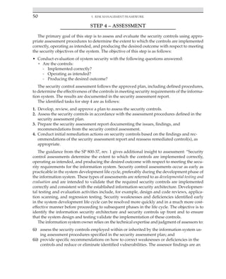 50 5. Risk Management Framework
﻿
STEP 4 – ASSESSMENT
The primary goal of this step is to assess and evaluate the security controls using appro-
priate assessment procedures to determine the extent to which the controls are implemented
correctly, operating as intended, and producing the desired outcome with respect to meeting
the security objectives of the system. The objective of this step is as follows:
• Conduct evaluation of system security with the following questions answered:
• Are the controls:
- Implemented correctly?
- Operating as intended?
- Producing the desired outcome?
The security control assessment follows the approved plan, including defined procedures,
to determine the effectiveness of the controls in meeting security requirements of the informa-
tion system. The results are documented in the security assessment report.
The identified tasks for step 4 are as follows:
1. Develop, review, and approve a plan to assess the security controls.
2. Assess the security controls in accordance with the assessment procedures defined in the
security assessment plan.
3. Prepare the security assessment report documenting the issues, findings, and
recommendations from the security control assessment.
4. Conduct initial remediation actions on security controls based on the findings and rec-
ommendations of the security assessment report and reassess remediated control(s), as
appropriate.
The guidance from the SP 800-37, rev. 1 gives additional insight to assessment: “Security
control assessments determine the extent to which the controls are implemented correctly,
operating as intended, and producing the desired outcome with respect to meeting the secu-
rity requirements for the information system. Security control assessments occur as early as
practicable in the system development life cycle, preferably during the development phase of
the information system. These types of assessments are referred to as developmental testing and
evaluation and are intended to validate that the required security controls are implemented
correctly and consistent with the established information security architecture. Developmen-
tal testing and evaluation activities include, for example, design and code reviews, applica-
tion scanning, and regression testing. Security weaknesses and deficiencies identified early
in the system development life cycle can be resolved more quickly and in a much more cost-
effective manner before proceeding to subsequent phases in the life cycle. The objective is to
identify the information security architecture and security controls up front and to ensure
that the system design and testing validate the implementation of these controls.
The information system owner relies on the technical expertise and judgment of assessors to:
(i) assess the security controls employed within or inherited by the information system us-
ing assessment procedures specified in the security assessment plan; and
(ii) provide specific recommendations on how to correct weaknesses or deficiencies in the
controls and reduce or eliminate identified vulnerabilities. The assessor findings are an
 