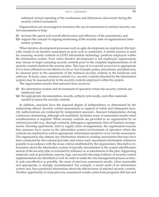 Step 4 – assessment 51
﻿
unbiased, factual reporting of the weaknesses and deficiencies discovered during the
security control assessment.
Organizations are encouraged to maximize the use of automation to conduct security con-
trol assessments to help:
(i) increase the speed and overall effectiveness and efficiency of the assessments; and
(ii) support the concept of ongoing monitoring of the security state of organizational infor-
mation systems.
When iterative development processes such as agile development are employed, this typi-
cally results in an iterative assessment as each cycle is conducted. A similar process is used
for assessing security controls in COTS information technology products employed within
the information system. Even when iterative development is not employed, organizations
may choose to begin assessing security controls prior to the complete implementation of all
security controls listed in the security plan. This type of incremental assessment is appropriate
if it is more efficient or cost-effective to do so. For example, policy, procedures, and plans may
be assessed prior to the assessment of the technical security controls in the hardware and
software. In many cases, common controls (i.e., security controls inherited by the information
system) may be assessed prior to the security controls employed within the system.
The organization ensures that assessors have access to:
(i) the information system and environment of operation where the security controls are
employed; and
(ii) the appropriate documentation, records, artifacts, test results, and other materials
needed to assess the security controls.
In addition, assessors have the required degree of independence as determined by the
authorizing official. Security control assessments in support of initial and subsequent secu-
rity authorizations are conducted by independent assessors. Assessor independence during
continuous monitoring, although not mandated, facilitates reuse of assessment results when
reauthorization is required. When security controls are provided to an organization by an
external provider (e.g., through contracts, interagency agreements, lines of business arrange-
ments, licensing agreements, and/or supply chain arrangements), the organization ensures
that assessors have access to the information system/environment of operation where the
controls are employed as well as appropriate information needed to carry out the assessment.
The organization also obtains any information related to existing assessments that may have
been conducted by the external provider and reuses such assessment information whenever
possible in accordance with the reuse criteria established by the organization. Descriptive in-
formation about the information system is typically documented in the system identification
section of the security plan or included by reference or as attachments to the plan. Supporting
materials such as procedures, reports, logs, and records showing evidence of security control
implementation are identified as well. In order to make the risk management process as time-
ly and cost-effective as possible, the reuse of previous assessment results, when reasonable
and appropriate, is strongly recommended. For example, a recent audit of an information
system may have produced information about the effectiveness of selected security controls.
Another opportunity to reuse previous assessment results comes from programs that test and
 