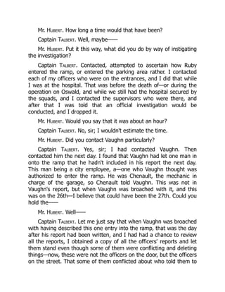 Mr. Hubert. How long a time would that have been?
Captain Talbert. Well, maybe——
Mr. Hubert. Put it this way, what did you do by way of instigating
the investigation?
Captain Talbert. Contacted, attempted to ascertain how Ruby
entered the ramp, or entered the parking area rather. I contacted
each of my officers who were on the entrances, and I did that while
I was at the hospital. That was before the death of—or during the
operation on Oswald, and while we still had the hospital secured by
the squads, and I contacted the supervisors who were there, and
after that I was told that an official investigation would be
conducted, and I dropped it.
Mr. Hubert. Would you say that it was about an hour?
Captain Talbert. No, sir; I wouldn't estimate the time.
Mr. Hubert. Did you contact Vaughn particularly?
Captain Talbert. Yes, sir; I had contacted Vaughn. Then
contacted him the next day. I found that Vaughn had let one man in
onto the ramp that he hadn't included in his report the next day.
This man being a city employee, a—one who Vaughn thought was
authorized to enter the ramp. He was Chenault, the mechanic in
charge of the garage, so Chenault told Vaughn. This was not in
Vaughn's report, but when Vaughn was broached with it, and this
was on the 26th—I believe that could have been the 27th. Could you
hold the——
Mr. Hubert. Well——
Captain Talbert. Let me just say that when Vaughn was broached
with having described this one entry into the ramp, that was the day
after his report had been written, and I had had a chance to review
all the reports, I obtained a copy of all the officers' reports and let
them stand even though some of them were conflicting and deleting
things—now, these were not the officers on the door, but the officers
on the street. That some of them conflicted about who told them to
 