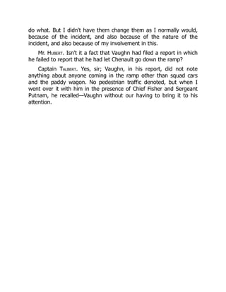 do what. But I didn't have them change them as I normally would,
because of the incident, and also because of the nature of the
incident, and also because of my involvement in this.
Mr. Hubert. Isn't it a fact that Vaughn had filed a report in which
he failed to report that he had let Chenault go down the ramp?
Captain Talbert. Yes, sir; Vaughn, in his report, did not note
anything about anyone coming in the ramp other than squad cars
and the paddy wagon. No pedestrian traffic denoted, but when I
went over it with him in the presence of Chief Fisher and Sergeant
Putnam, he recalled—Vaughn without our having to bring it to his
attention.
 