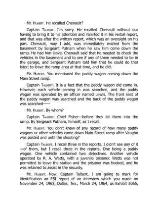 Mr. Hubert. He recalled Chenault?
Captain Talbert. I'm sorry. He recalled Chenault without our
having to bring it to his attention and inserted it in his verbal report,
and that was after the written report, which was an oversight on his
part. Chenault, may I add, was immediately evicted from the
basement by Sergeant Putnam when he saw him come down the
ramp. He had him leave. Chenault said that he needed to check the
vehicles in the basement and to see if any of them needed to be in
the garage, and Sergeant Putnam told him that he could do that
later; to leave the ramp area at that time, and he did.
Mr. Hubert. You mentioned the paddy wagon coming down the
Main Street ramp.
Captain Talbert. It is a fact that the paddy wagon did come in.
However, each vehicle coming in was searched, and the paddy
wagon was operated by an officer named Lewis. The front seat of
the paddy wagon was searched and the back of the paddy wagon
was searched——
Mr. Hubert. By whom?
Captain Talbert. Chief Fisher—before they let them into the
ramp. By Sergeant Putnam, himself, as I recall.
Mr. Hubert. You don't know of any record of how many paddy
wagons or other vehicles came down Main Street ramp after Vaughn
was posted and until the shooting?
Captain Talbert. I recall three in the reports. I didn't see any of it
—of them, but I recall three in the reports. One being a paddy
wagon. One vehicle contained two detectives. Another vehicle
operated by R. A. Watts, with a juvenile prisoner. Watts was not
permitted to leave the station and the prisoner was booked, and he
was retained to assist in the security.
Mr. Hubert. Now, Captain Talbert, I am going to mark for
identification an FBI report of an interview which you made on
November 24, 1963, Dallas, Tex., March 24, 1964, as Exhibit 5065,
 