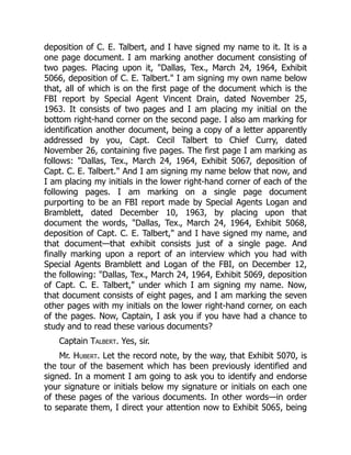 deposition of C. E. Talbert, and I have signed my name to it. It is a
one page document. I am marking another document consisting of
two pages. Placing upon it, "Dallas, Tex., March 24, 1964, Exhibit
5066, deposition of C. E. Talbert." I am signing my own name below
that, all of which is on the first page of the document which is the
FBI report by Special Agent Vincent Drain, dated November 25,
1963. It consists of two pages and I am placing my initial on the
bottom right-hand corner on the second page. I also am marking for
identification another document, being a copy of a letter apparently
addressed by you, Capt. Cecil Talbert to Chief Curry, dated
November 26, containing five pages. The first page I am marking as
follows: "Dallas, Tex., March 24, 1964, Exhibit 5067, deposition of
Capt. C. E. Talbert." And I am signing my name below that now, and
I am placing my initials in the lower right-hand corner of each of the
following pages. I am marking on a single page document
purporting to be an FBI report made by Special Agents Logan and
Bramblett, dated December 10, 1963, by placing upon that
document the words, "Dallas, Tex., March 24, 1964, Exhibit 5068,
deposition of Capt. C. E. Talbert," and I have signed my name, and
that document—that exhibit consists just of a single page. And
finally marking upon a report of an interview which you had with
Special Agents Bramblett and Logan of the FBI, on December 12,
the following: "Dallas, Tex., March 24, 1964, Exhibit 5069, deposition
of Capt. C. E. Talbert," under which I am signing my name. Now,
that document consists of eight pages, and I am marking the seven
other pages with my initials on the lower right-hand corner, on each
of the pages. Now, Captain, I ask you if you have had a chance to
study and to read these various documents?
Captain Talbert. Yes, sir.
Mr. Hubert. Let the record note, by the way, that Exhibit 5070, is
the tour of the basement which has been previously identified and
signed. In a moment I am going to ask you to identify and endorse
your signature or initials below my signature or initials on each one
of these pages of the various documents. In other words—in order
to separate them, I direct your attention now to Exhibit 5065, being
 