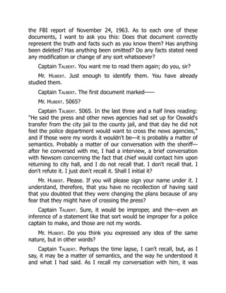 the FBI report of November 24, 1963. As to each one of these
documents, I want to ask you this: Does that document correctly
represent the truth and facts such as you know them? Has anything
been deleted? Has anything been omitted? Do any facts stated need
any modification or change of any sort whatsoever?
Captain Talbert. You want me to read them again; do you, sir?
Mr. Hubert. Just enough to identify them. You have already
studied them.
Captain Talbert. The first document marked——
Mr. Hubert. 5065?
Captain Talbert. 5065. In the last three and a half lines reading:
"He said the press and other news agencies had set up for Oswald's
transfer from the city jail to the county jail, and that day he did not
feel the police department would want to cross the news agencies,"
and if those were my words it wouldn't be—it is probably a matter of
semantics. Probably a matter of our conversation with the sheriff—
after he conversed with me, I had a interview, a brief conversation
with Newsom concerning the fact that chief would contact him upon
returning to city hall, and I do not recall that. I don't recall that. I
don't refute it. I just don't recall it. Shall I initial it?
Mr. Hubert. Please. If you will please sign your name under it. I
understand, therefore, that you have no recollection of having said
that you doubted that they were changing the plans because of any
fear that they might have of crossing the press?
Captain Talbert. Sure, it would be improper, and the—even an
inference of a statement like that sort would be improper for a police
captain to make, and those are not my words.
Mr. Hubert. Do you think you expressed any idea of the same
nature, but in other words?
Captain Talbert. Perhaps the time lapse, I can't recall, but, as I
say, it may be a matter of semantics, and the way he understood it
and what I had said. As I recall my conversation with him, it was
 