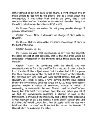 rather difficult to get him back to the phone. I went through two or
three people to get him to the phone, and as I recall about the
conversation, it was rather brief and to the point, that I had
contacted the chief and the chief would contact him when he got to
the office, which would be between 8:30 and 9.
Mr. Hubert. Do you remember discussing any possible change of
plans at all with him?
Captain Talbert. None. I discussed no change of plans with Mr.
Newsom.
Mr. Hubert. Did you discuss the possibility of a change of plans in
the light of the new——
Captain Talbert. No, sir.
Mr. Hubert. Do you recall mentioning, in any way, the concept,
the basic concept of that sentence, that is, that the press would be
considered whatsoever in the thinking about those plans for the
transfer?
Captain Talbert. In conversing with the sheriff, and our
conversation either from the sheriff or from me, and I think probably
from the sheriff, the subject arose that the chief had told the press
that they could arrive at the city hall at 10 o'clock, or thereabouts,
the previous day, and that was with Sheriff Decker. Not with Mr.
Newsom, as I recall it. Now, I have—several months have passed
since—and my memory becomes vague on it, so, must have been—
possibly maybe a matter of semantics, maybe a matter of
conversing, or conversation between Newsom and the sheriff of our
having had this brief conversation. Now, the rest, when you ask if
we had any conversation regarding a change of plan in the
transferring, I answered you incorrectly and I don't recall discussing
it with Newsom at all. I did discuss it with Sheriff Decker and said
that the chief would contact him. Any discussion with him was very
brief and that the chief would contact him about the transfer of
Oswald when he arrived at the office.
 