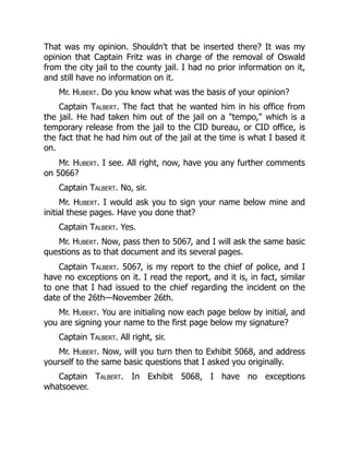 That was my opinion. Shouldn't that be inserted there? It was my
opinion that Captain Fritz was in charge of the removal of Oswald
from the city jail to the county jail. I had no prior information on it,
and still have no information on it.
Mr. Hubert. Do you know what was the basis of your opinion?
Captain Talbert. The fact that he wanted him in his office from
the jail. He had taken him out of the jail on a "tempo," which is a
temporary release from the jail to the CID bureau, or CID office, is
the fact that he had him out of the jail at the time is what I based it
on.
Mr. Hubert. I see. All right, now, have you any further comments
on 5066?
Captain Talbert. No, sir.
Mr. Hubert. I would ask you to sign your name below mine and
initial these pages. Have you done that?
Captain Talbert. Yes.
Mr. Hubert. Now, pass then to 5067, and I will ask the same basic
questions as to that document and its several pages.
Captain Talbert. 5067, is my report to the chief of police, and I
have no exceptions on it. I read the report, and it is, in fact, similar
to one that I had issued to the chief regarding the incident on the
date of the 26th—November 26th.
Mr. Hubert. You are initialing now each page below by initial, and
you are signing your name to the first page below my signature?
Captain Talbert. All right, sir.
Mr. Hubert. Now, will you turn then to Exhibit 5068, and address
yourself to the same basic questions that I asked you originally.
Captain Talbert. In Exhibit 5068, I have no exceptions
whatsoever.
 
