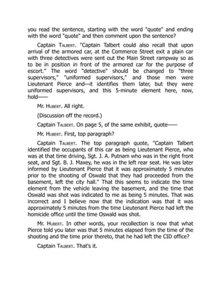 you read the sentence, starting with the word "quote" and ending
with the word "quote" and then comment upon the sentence?
Captain Talbert. "Captain Talbert could also recall that upon
arrival of the armored car, at the Commerce Street exit a plain car
with three detectives were sent out the Main Street rampway so as
to be in position in front of the armored car for the purpose of
escort." The word "detective" should be changed to "three
supervisors," "uniformed supervisors," and those men were
Lieutenant Pierce and—it identifies them later, but they were
uniformed supervisors, and this 5-minute element here, now,
hold——
Mr. Hubert. All right.
(Discussion off the record.)
Captain Talbert. On page 5, of the same exhibit, quote——
Mr. Hubert. First, top paragraph?
Captain Talbert. The top paragraph quote, "Captain Talbert
identified the occupants of this car as being Lieutenant Pierce, who
was at that time driving, Sgt. J. A. Putnam who was in the right front
seat, and Sgt. B. J. Maxey, he was in the left rear seat. He was later
informed by Lieutenant Pierce that it was approximately 5 minutes
prior to the shooting of Oswald that they had proceeded from the
basement, left the city hall." That this seems to indicate the time
element from the vehicle leaving the basement, and the time that
Oswald was shot was indicated to me as being 5 minutes. That was
incorrect and I believe now that the indication was that it was
approximately 5 minutes from the time Lieutenant Pierce had left the
homicide office until the time Oswald was shot.
Mr. Hubert. In other words, your recollection is now that what
Pierce told you later was that 5 minutes elapsed from the time of the
shooting and the time prior thereto, that he had left the CID office?
Captain Talbert. That's it.
 