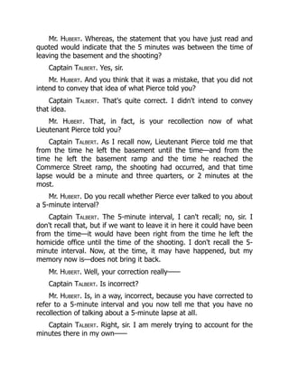 Mr. Hubert. Whereas, the statement that you have just read and
quoted would indicate that the 5 minutes was between the time of
leaving the basement and the shooting?
Captain Talbert. Yes, sir.
Mr. Hubert. And you think that it was a mistake, that you did not
intend to convey that idea of what Pierce told you?
Captain Talbert. That's quite correct. I didn't intend to convey
that idea.
Mr. Hubert. That, in fact, is your recollection now of what
Lieutenant Pierce told you?
Captain Talbert. As I recall now, Lieutenant Pierce told me that
from the time he left the basement until the time—and from the
time he left the basement ramp and the time he reached the
Commerce Street ramp, the shooting had occurred, and that time
lapse would be a minute and three quarters, or 2 minutes at the
most.
Mr. Hubert. Do you recall whether Pierce ever talked to you about
a 5-minute interval?
Captain Talbert. The 5-minute interval, I can't recall; no, sir. I
don't recall that, but if we want to leave it in here it could have been
from the time—it would have been right from the time he left the
homicide office until the time of the shooting. I don't recall the 5-
minute interval. Now, at the time, it may have happened, but my
memory now is—does not bring it back.
Mr. Hubert. Well, your correction really——
Captain Talbert. Is incorrect?
Mr. Hubert. Is, in a way, incorrect, because you have corrected to
refer to a 5-minute interval and you now tell me that you have no
recollection of talking about a 5-minute lapse at all.
Captain Talbert. Right, sir. I am merely trying to account for the
minutes there in my own——
 