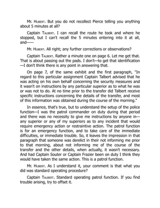 Mr. Hubert. But you do not recollect Pierce telling you anything
about 5 minutes at all?
Captain Talbert. I can recall the route he took and where he
stopped, but I can't recall the 5 minutes entering into it at all,
and——
Mr. Hubert. All right; any further corrections or observations?
Captain Talbert. Rather a minute one on page 6. Let me get that.
That is about passing out the pads. I don't—to get that identification
—I don't think there is any point in answering that.
On page 7, of the same exhibit and the first paragraph, "In
regard to this particular assignment Captain Talbert advised that he
was acting on his own behalf concerning the security measures and
it wasn't on instructions by any particular superior as to what he was
or was not to do. At no time prior to the transfer did Talbert receive
specific instructions concerning the details of the transfer, and most
of this information was obtained during the course of the morning."
In essence, that's true, but to understand the setup of the police
function—I was the patrol commander on duty during that period
and there was no necessity to give me instructions by anyone in—
any superior or any of my superiors as to any incident that would
require emergency action or restraintive action. The patrol function
is for an emergency function, and to take care of the immediate
difficulties, or immediate trouble. So, it leaves the impression in that
paragraph that someone was derelict in their not informing me prior
to that morning, about not informing me of the course of the
transfer and the other details, when actually, it wasn't necessary.
And had Captain Souter or Captain Frazier been on duty I think they
would have taken the same action. This is a patrol function.
Mr. Hubert. As I understand it, your comment is that what you
did was standard operating procedure?
Captain Talbert. Standard operating patrol function. If you find
trouble arising, try to offset it.
 