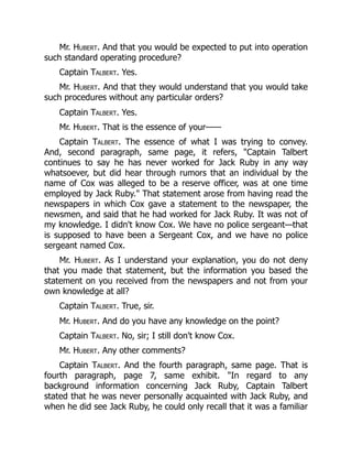Mr. Hubert. And that you would be expected to put into operation
such standard operating procedure?
Captain Talbert. Yes.
Mr. Hubert. And that they would understand that you would take
such procedures without any particular orders?
Captain Talbert. Yes.
Mr. Hubert. That is the essence of your——
Captain Talbert. The essence of what I was trying to convey.
And, second paragraph, same page, it refers, "Captain Talbert
continues to say he has never worked for Jack Ruby in any way
whatsoever, but did hear through rumors that an individual by the
name of Cox was alleged to be a reserve officer, was at one time
employed by Jack Ruby." That statement arose from having read the
newspapers in which Cox gave a statement to the newspaper, the
newsmen, and said that he had worked for Jack Ruby. It was not of
my knowledge. I didn't know Cox. We have no police sergeant—that
is supposed to have been a Sergeant Cox, and we have no police
sergeant named Cox.
Mr. Hubert. As I understand your explanation, you do not deny
that you made that statement, but the information you based the
statement on you received from the newspapers and not from your
own knowledge at all?
Captain Talbert. True, sir.
Mr. Hubert. And do you have any knowledge on the point?
Captain Talbert. No, sir; I still don't know Cox.
Mr. Hubert. Any other comments?
Captain Talbert. And the fourth paragraph, same page. That is
fourth paragraph, page 7, same exhibit. "In regard to any
background information concerning Jack Ruby, Captain Talbert
stated that he was never personally acquainted with Jack Ruby, and
when he did see Jack Ruby, he could only recall that it was a familiar
 