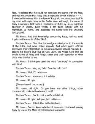 face. He related that he could not associate the name with the face,
and was not aware that Ruby was a nightclub owner in Dallas * * *."
I intended to convey that the face of Ruby did not associate itself in
my mind with nightclubs in the Dallas area. Although, the name of
Ruby associates itself with a reputation of Ruby by—as a nightclub
operator in Dallas, quite vividly. I am quite familiar with his
nightclubs by name, and associate the name with the unsavory
background.
Mr. Hubert. And that knowledge concerning Ruby, had you used
it prior to the events of the 24th?
Captain Talbert. Yes; that knowledge existed prior to the events
of the 24th, and were police records. And other police officers
conveying their information to me as to activities around his club. I—
around his sister's club out on Oak Lawn, the Vegas Club and the
whole name of Ruby and Ruby's sister and their operation of their
clubs was familiar to me.
Mr. Hubert. I think you used the word "unsavory" in connection
with him?
Captain Talbert. Yes, sir; I did. Can she hold this?
Mr. Hubert. Well, I'd rather——
Captain Talbert. You can put it in later.
Mr. Hubert. All right.
(Discussion off the record.)
Mr. Hubert. All right. Do you have any other things, other
comments to make with reference to it?
Captain Talbert. Not to that specific exhibit, sir.
Mr. Hubert. All right; will you then initial——
Captain Talbert. I think that is the final one.
Mr. Hubert. Do you know whether it was ever considered moving
Ruby by use of the Main Street basement entrance?
 