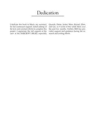 
﻿
﻿
Dedication
I dedicate this book to Marie, my secretary,
for her continued support, initial editing of
the text, and constant efforts to complete this
project. I appreciate the full support of the
crew at the BARCROFT SBUKS, especially
Quanah, Dante, Jackie, Mars, Raynel, Ellen,
and Lee, as I wrote of this while there over
the past few months. Further, RKS has pro-
vided support and guidance during the re-
search and writing efforts.
 