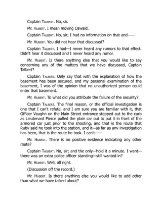 Captain Talbert. No, sir.
Mr. Hubert. I mean moving Oswald.
Captain Talbert. No, sir; I had no information on that and——
Mr. Hubert. You did not hear that discussed?
Captain Talbert. I had—I never heard any rumors to that effect.
Didn't hear it discussed and I never heard any rumor.
Mr. Hubert. Is there anything else that you would like to say
concerning any of the matters that we have discussed, Captain
Talbert?
Captain Talbert. Only say that with the explanation of how the
basement has been secured, and my personal examination of the
basement, I was of the opinion that no unauthorized person could
enter that basement.
Mr. Hubert. To what did you attribute the failure of the security?
Captain Talbert. The final reason, or the official investigation is
one that I can't refute, and I am sure you are familiar with it, that
Officer Vaughn on the Main Street entrance stepped out to the curb
as Lieutenant Pierce pulled the plain car out to put it in front of the
armored car just prior to the shooting, and that is the route that
Ruby said he took into the station, and it—as far as any investigation
has been, that is the route he took. I can't——
Mr. Hubert. There is no positive evidence indicating any other
route?
Captain Talbert. No, sir; and the only—hold it a minute. I want—
there was an extra police officer standing—still wanted in?
Mr. Hubert. Well, all right.
(Discussion off the record.)
Mr. Hubert. Is there anything else you would like to add other
than what we have talked about?
 