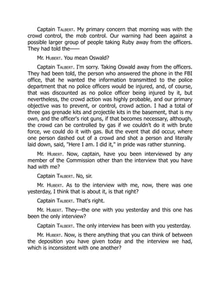 Captain Talbert. My primary concern that morning was with the
crowd control, the mob control. Our warning had been against a
possible larger group of people taking Ruby away from the officers.
They had told the——
Mr. Hubert. You mean Oswald?
Captain Talbert. I'm sorry. Taking Oswald away from the officers.
They had been told, the person who answered the phone in the FBI
office, that he wanted the information transmitted to the police
department that no police officers would be injured, and, of course,
that was discounted as no police officer being injured by it, but
nevertheless, the crowd action was highly probable, and our primary
objective was to prevent, or control, crowd action. I had a total of
three gas grenade kits and projectile kits in the basement, that is my
own, and the officer's riot guns, if that becomes necessary, although,
the crowd can be controlled by gas if we couldn't do it with brute
force, we could do it with gas. But the event that did occur, where
one person dashed out of a crowd and shot a person and literally
laid down, said, "Here I am. I did it," in pride was rather stunning.
Mr. Hubert. Now, captain, have you been interviewed by any
member of the Commission other than the interview that you have
had with me?
Captain Talbert. No, sir.
Mr. Hubert. As to the interview with me, now, there was one
yesterday, I think that is about it, is that right?
Captain Talbert. That's right.
Mr. Hubert. They—the one with you yesterday and this one has
been the only interview?
Captain Talbert. The only interview has been with you yesterday.
Mr. Hubert. Now, is there anything that you can think of between
the deposition you have given today and the interview we had,
which is inconsistent with one another?
 