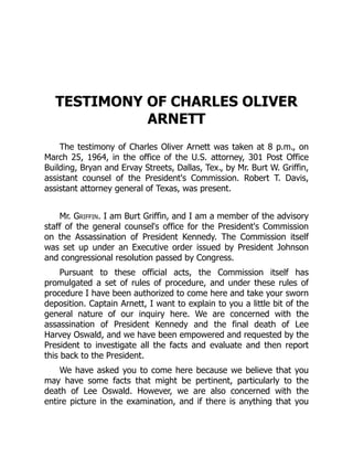 TESTIMONY OF CHARLES OLIVER
ARNETT
The testimony of Charles Oliver Arnett was taken at 8 p.m., on
March 25, 1964, in the office of the U.S. attorney, 301 Post Office
Building, Bryan and Ervay Streets, Dallas, Tex., by Mr. Burt W. Griffin,
assistant counsel of the President's Commission. Robert T. Davis,
assistant attorney general of Texas, was present.
Mr. Griffin. I am Burt Griffin, and I am a member of the advisory
staff of the general counsel's office for the President's Commission
on the Assassination of President Kennedy. The Commission itself
was set up under an Executive order issued by President Johnson
and congressional resolution passed by Congress.
Pursuant to these official acts, the Commission itself has
promulgated a set of rules of procedure, and under these rules of
procedure I have been authorized to come here and take your sworn
deposition. Captain Arnett, I want to explain to you a little bit of the
general nature of our inquiry here. We are concerned with the
assassination of President Kennedy and the final death of Lee
Harvey Oswald, and we have been empowered and requested by the
President to investigate all the facts and evaluate and then report
this back to the President.
We have asked you to come here because we believe that you
may have some facts that might be pertinent, particularly to the
death of Lee Oswald. However, we are also concerned with the
entire picture in the examination, and if there is anything that you
 