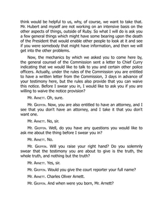 think would be helpful to us, why, of course, we want to take that.
Mr. Hubert and myself are not working on an intensive basis on the
other aspects of things, outside of Ruby. So what I will do is ask you
a few general things which might have some bearing upon the death
of the President that would enable other people to look at it and see
if you were somebody that might have information, and then we will
get into the other problems.
Now, the mechanics by which we asked you to come here by,
the general counsel of the Commission sent a letter to Chief Curry
indicating that we would like to talk to you and certain other police
officers. Actually, under the rules of the Commission you are entitled
to have a written letter from the Commission, 3 days in advance of
your testimony here, but the rules also provide that you can waive
this notice. Before I swear you in, I would like to ask you if you are
willing to waive the notice provision?
Mr. Arnett. Oh, sure.
Mr. Griffin. Now, you are also entitled to have an attorney, and I
see that you don't have an attorney, and I take it that you don't
want one.
Mr. Arnett. No, sir.
Mr. Griffin. Well, do you have any questions you would like to
ask me about the thing before I swear you in?
Mr. Arnett. No.
Mr. Griffin. Will you raise your right hand? Do you solemnly
swear that the testimony you are about to give is the truth, the
whole truth, and nothing but the truth?
Mr. Arnett. Yes, sir.
Mr. Griffin. Would you give the court reporter your full name?
Mr. Arnett. Charles Oliver Arnett.
Mr. Griffin. And when were you born, Mr. Arnett?
 