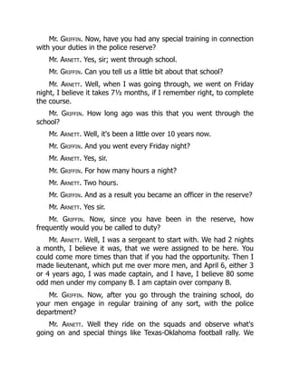 Mr. Griffin. Now, have you had any special training in connection
with your duties in the police reserve?
Mr. Arnett. Yes, sir; went through school.
Mr. Griffin. Can you tell us a little bit about that school?
Mr. Arnett. Well, when I was going through, we went on Friday
night, I believe it takes 7½ months, if I remember right, to complete
the course.
Mr. Griffin. How long ago was this that you went through the
school?
Mr. Arnett. Well, it's been a little over 10 years now.
Mr. Griffin. And you went every Friday night?
Mr. Arnett. Yes, sir.
Mr. Griffin. For how many hours a night?
Mr. Arnett. Two hours.
Mr. Griffin. And as a result you became an officer in the reserve?
Mr. Arnett. Yes sir.
Mr. Griffin. Now, since you have been in the reserve, how
frequently would you be called to duty?
Mr. Arnett. Well, I was a sergeant to start with. We had 2 nights
a month, I believe it was, that we were assigned to be here. You
could come more times than that if you had the opportunity. Then I
made lieutenant, which put me over more men, and April 6, either 3
or 4 years ago, I was made captain, and I have, I believe 80 some
odd men under my company B. I am captain over company B.
Mr. Griffin. Now, after you go through the training school, do
your men engage in regular training of any sort, with the police
department?
Mr. Arnett. Well they ride on the squads and observe what's
going on and special things like Texas-Oklahoma football rally. We
 