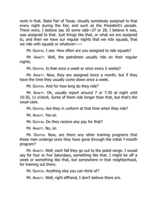 work in that. State Fair of Texas. Usually somebody assigned to that
every night during the Fair, and such as the President's parade.
There were, I believe say 30 some odd—27 or 28, I believe it was,
was assigned to that. Just things like that, or what we are assigned
to, and then we have our regular nights that we ride squads, that
we ride with squads or whatever——
Mr. Griffin. I see. How often are you assigned to ride squads?
Mr. Arnett. Well, the patrolmen usually ride on their regular
nights.
Mr. Griffin. Is that once a week or once every 2 weeks?
Mr. Arnett. Now, they are assigned twice a month, but if they
have the time they usually come down once a week.
Mr. Griffin. And for how long do they ride?
Mr. Arnett. Oh, usually report around 7 or 7:30 at night until
10:30, 11 o'clock. Some of them ride longer than that, but that's the
usual case.
Mr. Griffin. Are they in uniform at that time when they ride?
Mr. Arnett. Yes sir.
Mr. Griffin. Do they receive any pay for that?
Mr. Arnett. No, sir.
Mr. Griffin. Now, are there any other training programs that
these men undergo once they have gone through the initial 7-month
program?
Mr. Arnett. Well, each fall they go out to the pistol range. I would
say for four or five Saturdays, something like that. I might be off a
week or something like that, but somewhere in that neighborhood,
for training out there.
Mr. Griffin. Anything else you can think of?
Mr. Arnett. Well, right offhand, I don't believe there are.
 