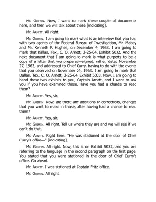 Mr. Griffin. Now, I want to mark these couple of documents
here, and then we will talk about these [indicating].
Mr. Arnett. All right.
Mr. Griffin. I am going to mark what is an interview that you had
with two agents of the Federal Bureau of Investigation, Mr. Mabey
and Mr. Kenneth P. Hughes, on December 4, 1963. I am going to
mark that Dallas, Tex., C. O. Arnett, 3-25-64, Exhibit 5032. And the
next document that I am going to mark is what purports to be a
copy of a letter that you prepared—signed, rather, dated November
27, 1963, and addressed to Chief Curry, having to do with the events
that you observed on November 24, 1963. I am going to mark that
Dallas, Tex., C. O. Arnett, 3-25-64, Exhibit 5033. Now, I am going to
hand these two exhibits to you, Captain Arnett, and I want to ask
you if you have examined those. Have you had a chance to read
them?
Mr. Arnett. Yes, sir.
Mr. Griffin. Now, are there any additions or corrections, changes
that you want to make in those, after having had a chance to read
them?
Mr. Arnett. Yes, sir.
Mr. Griffin. All right. Tell us where they are and we will see if we
can't do that.
Mr. Arnett. Right here. "He was stationed at the door of Chief
Curry's office—" [indicating].
Mr. Griffin. All right. Now, this is on Exhibit 5032, and you are
referring to the language in the second paragraph on the first page.
You stated that you were stationed in the door of Chief Curry's
office. Go ahead.
Mr. Arnett. I was stationed at Captain Fritz' office.
Mr. Griffin. All right.
 