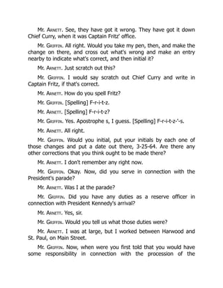 Mr. Arnett. See, they have got it wrong. They have got it down
Chief Curry, when it was Captain Fritz' office.
Mr. Griffin. All right. Would you take my pen, then, and make the
change on there, and cross out what's wrong and make an entry
nearby to indicate what's correct, and then initial it?
Mr. Arnett. Just scratch out this?
Mr. Griffin. I would say scratch out Chief Curry and write in
Captain Fritz, if that's correct.
Mr. Arnett. How do you spell Fritz?
Mr. Griffin. [Spelling] F-r-i-t-z.
Mr. Arnett. [Spelling] F-r-i-t-z?
Mr. Griffin. Yes. Apostrophe s, I guess. [Spelling] F-r-i-t-z-'-s.
Mr. Arnett. All right.
Mr. Griffin. Would you initial, put your initials by each one of
those changes and put a date out there, 3-25-64. Are there any
other corrections that you think ought to be made there?
Mr. Arnett. I don't remember any right now.
Mr. Griffin. Okay. Now, did you serve in connection with the
President's parade?
Mr. Arnett. Was I at the parade?
Mr. Griffin. Did you have any duties as a reserve officer in
connection with President Kennedy's arrival?
Mr. Arnett. Yes, sir.
Mr. Griffin. Would you tell us what those duties were?
Mr. Arnett. I was at large, but I worked between Harwood and
St. Paul, on Main Street.
Mr. Griffin. Now, when were you first told that you would have
some responsibility in connection with the procession of the
 
