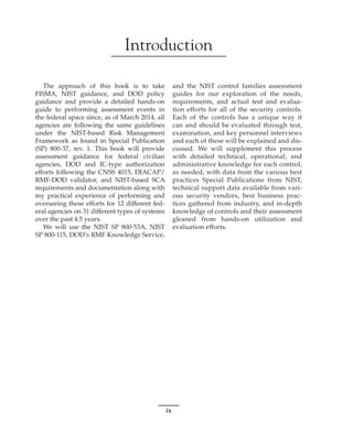 ix
﻿
﻿
﻿
Introduction
The approach of this book is to take
FISMA, NIST guidance, and DOD policy
guidance and provide a detailed hands-on
guide to performing assessment events in
the federal space since, as of March 2014, all
agencies are following the same guidelines
under the NIST-based Risk Management
Framework as found in Special Publication
(SP) 800-37, rev. 1. This book will provide
assessment guidance for federal civilian
agencies, DOD and IC-type authorization
efforts following the CNSS 4015, DIACAP/
RMF-DOD validator, and NIST-based SCA
requirements and documentation along with
my practical experience of performing and
overseeing these efforts for 12 different fed-
eral agencies on 31 different types of systems
over the past 4.5 years.
We will use the NIST SP 800-53A, NIST
SP 800-115, DOD’s RMF Knowledge Service,
and the NIST control families assessment
guides for our exploration of the needs,
requirements, and actual test and evalua-
tion efforts for all of the security controls.
Each of the controls has a unique way it
can and should be evaluated through test,
examination, and key personnel interviews
and each of these will be explained and dis-
cussed. We will supplement this process
with detailed technical, operational, and
administrative knowledge for each control,
as needed, with data from the various best
practices Special Publications from NIST,
technical support data available from vari-
ous security vendors, best business prac-
tices gathered from industry, and in-depth
knowledge of controls and their assessment
gleaned from hands-on utilization and
evaluation efforts.
 