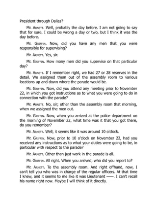 President through Dallas?
Mr. Arnett. Well, probably the day before. I am not going to say
that for sure. I could be wrong a day or two, but I think it was the
day before.
Mr. Griffin. Now, did you have any men that you were
responsible for supervising?
Mr. Arnett. Yes, sir.
Mr. Griffin. How many men did you supervise on that particular
day?
Mr. Arnett. If I remember right, we had 27 or 28 reserves in the
detail. We assigned them out of the assembly room to various
locations up and down where the parade would be.
Mr. Griffin. Now, did you attend any meeting prior to November
22, in which you got instructions as to what you were going to do in
connection with the parade?
Mr. Arnett. No, sir; other than the assembly room that morning,
when we assigned the men out.
Mr. Griffin. Now, when you arrived at the police department on
the morning of November 22, what time was it that you got there,
do you remember?
Mr. Arnett. Well, it seems like it was around 10 o'clock.
Mr. Griffin. Now, prior to 10 o'clock on November 22, had you
received any instructions as to what your duties were going to be, in
particular with respect to the parade?
Mr. Arnett. Other than just work in the parade is all.
Mr. Griffin. All right. When you arrived, who did you report to?
Mr. Arnett. To the assembly room. And right offhand, now, I
can't tell you who was in charge of the regular officers. At that time
I knew, and it seems to me like it was Lieutenant ——. I can't recall
his name right now. Maybe I will think of it directly.
 