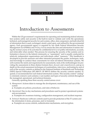 C H A P T E R
3
﻿
﻿
﻿
1
Introduction to Assessments
Within the US government’s requirements for operating and maintaining federal informa-
tion systems safely and securely is the built-in need to validate and verify the operational,
technical, and managerial security for each system, office, data component, and individual bit
of information that is used, exchanged, stored, acted upon, and utilized by the governmental
agency. Each governmental agency is required by law (both Federal Information Security
Management Act (FISMA) and Privacy Act) to ensure the data and information it retains dur-
ing the normal course of its activities be confidential (if it is not public information), accurate,
and retrievable when needed. This process for ensuring the security of the systems and in-
formation is known in the federal community as “assessment” and is usually conducted by
relatively independent organizations and individuals called “assessors.” This handbook is
developed to provide assessors and other interested personnel the guides, techniques, tools,
and knowledge to conduct these assessments for most all federal information systems. We
will examine the needs and requirements for assessments, look at the methodologies for pro-
viding the assessments in three distinct formats (basic, focused, and comprehensive), and go in
depth on the actual assessment techniques of examinations, interviews, and testing for and of
each of the security controls as defined in the National Institute of Standards and Technology
(NIST) Special Publication (SP) 800-53. SP 800-53 defines the security controls needed, re-
quired, or recommended for each federal information system. This security control “catalog”
is extremely extensive and contains a vast number and types of security controls throughout
the managerial, operational, and technical domains.
Generally speaking these three security control arenas cover:
1. Management: Actions taken to manage the development, maintenance, and use of the
system
a. Examples are policies, procedures, and rules of behavior.
2. Operational: Day-to-day mechanisms and procedures used to protect operational systems
and environment
a. Examples are awareness training, configuration management, and incident response.
3. Technical: Hardware/software controls used to provide protection of the IT system and
the information it stores, processes, and/or transmits
a. Examples are access controls, authentication mechanisms, and encryption.
 