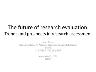 The future of research evaluation:
Trends and prospects in research assessment
                                 Syun Tutiya
      National Institution for Academic Degrees and University Evaluation
                            土屋俊
                        大学評価・学位授与機構

                            Novermber 2, 2012
                                 JAMJE
 