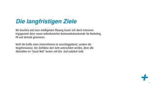 Die langfristigen Ziele
Mit Geschick und einer intelligenten Planung lassen sich durch intensives
Engagement diese neuen onlinebasierten Kommunikationskanäle für Marketing,
PR und Vertrieb generieren.

Nicht die Größe eines Unternehmens ist ausschlaggebend, sondern die
Vorgehensweise. Der Zeitfaktor darf nicht unterschätzt werden, denn alle
Aktivitäten im "Social Web" kosten viel Zeit. Und natürlich Geld.




                                                                             +   12
 