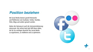 Position beziehen
Mit Social Media können gezielt Netzwerke
und Plattformen wie Facebook, Twitter, YouTube,
Flickr, Blogs und andere genutzt werden.

Neben der Nutzung ist auch die Instrumentalisierung
interessant. Die menze+koch gbr hilft Ihnen dabei,
die für Sie wichtigen Bereiche des Social Media
zu organisieren, zu etablieren und zu optimieren.




                                                      +   13
 