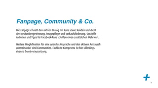 Fanpage, Community & Co.
Die Fanpage erlaubt den aktiven Dialog mit Fans sowie Kunden und dient
der Neukundengewinnung, Imagepflege und Verkaufsförderung. Spezielle
Aktionen und Tipps für Facebook-Fans schaffen einen zusätzlichen Mehrwert.

Weitere Möglichkeiten für eine gezielte Ansprache und den aktiven Austausch
untereinander sind Communities. Fachliche Kompetenz ist hier allerdings
ebenso Grundvoraussetzung.




                                                                              +   20
 