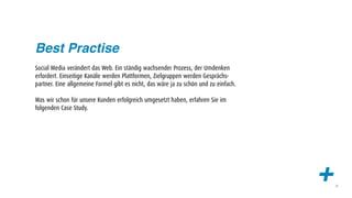 Best Practise
Social Media verändert das Web. Ein ständig wachsender Prozess, der Umdenken
erfordert. Einseitige Kanäle werden Plattformen, Zielgruppen werden Gesprächs-
partner. Eine allgemeine Formel gibt es nicht, das wäre ja zu schön und zu einfach.

Was wir schon für unsere Kunden erfolgreich umgesetzt haben, erfahren Sie im
folgenden Case Study.




                                                                                      +   21
 