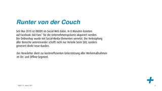 Runter von der Couch
Seit Mai 2010 ist XBODY im Social Web dabei. In 8 Monaten konnten
auf Facebook 368 Fans* für die Unternehmenspräsenz akquiriert werden.
Der Onlineshop wurde mit Social-Media Elementen vernetzt. Die Verknüpfung
aller Bereiche untereinander schafft nicht nur Vorteile beim SEO, sondern
generiert direkt neue Kunden.

Der Newsletter dient zur kosteneffizienten Unterstützung aller Werbemaßnahmen
im On- und Offline-Segment.




* Stand: 31. Januar 2011
                                                                                +   23
 