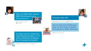 Meine erste XBODY Woche: Testseite -
XBODY Fitnessnahrung testseite-
denise.blogspot.com                           Ich brauche wieder Stoff!

                                              Philipp Möbius am 18.1.2011 um 15:45   2 Personen
Denise am 16.1.2011 um 13:21
     3 Personen

                                              Dann nutz doch unsere aktuelle Januar-
                                              Aktion, um deine Vorräte an gesunder
                                              Fitnessnahrung von XBODY aufzufrischen.

                                              XBODY am 19.1.2011 um 11:20
Ab morgen werde ich 2 Wochen lang
meine Nahrung nach Kalorien #Eiweiß
und Fett aufschlüsseln und dokumen-
tieren. Bin gespannt aufs Ergebnis!

@Grendler am 8.12.2010 um 14:33   1 Retweet

                                                                                                  +   31
 