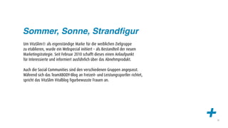 Sommer, Sonne, Strandﬁgur
Um VitaSlim® als eigenständige Marke für die weiblichen Zielgruppe
zu etablieren, wurde ein Webspecial initiiert – als Bestandteil der neuen
Marketingstrategie. Seit Februar 2010 schafft dieses einen Anlaufpunkt
für Interessierte und informiert ausführlich über das Abnehmprodukt.

Auch die Social Communities sind den verschiedenen Gruppen angepasst.
Während sich das TeamXBODY-Blog an Freizeit- und Leistungssportler richtet,
spricht das VitaSlim Vitalblog figurbewusste Frauen an.




                                                                              +   33
 
