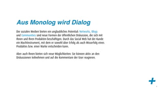 Aus Monolog wird Dialog
Die sozialen Medien bieten ein unglaubliches Potential: Networks, Blogs
und Communities sind neue Formen der öffentlichen Diskussion, die sich mit
Ihnen und Ihren Produkten beschäftigen. Durch das Social Web hat der Kunde
ein Machtinstrument, mit dem er sowohl über Erfolg als auch Misserfolg eines
Produktes bzw. einer Marke entscheiden kann.

Aber auch Ihnen bieten sich neue Möglichkeiten: Sie können aktiv an den
Diskussionen teilnehmen und auf die Kommentare der User reagieren.




                                                                               +   4
 