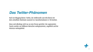 Das Twitter-Phänomen
Noch ein Blogging-Dienst: Twitter, der mittlerweile zum Info-Dienst mit
dem schnellsten Wachstum avanciert ist. Kurzinformationen in 140 Zeichen.

Diese sind allerdings nicht nur an eine Person gerichtet. Die sogenannten
Tweets werden von Millionen Menschen wahrgenommen, angeklickt und bei
Interesse weitergeleitet.




                                                                            +   44
 