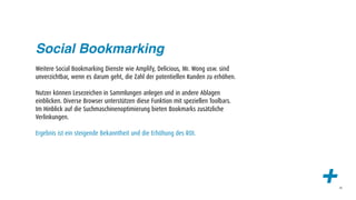 Social Bookmarking
Weitere Social Bookmarking Dienste wie Amplify, Delicious, Mr. Wong usw. sind
unverzichtbar, wenn es darum geht, die Zahl der potentiellen Kunden zu erhöhen.

Nutzer können Lesezeichen in Sammlungen anlegen und in andere Ablagen
einblicken. Diverse Browser unterstützen diese Funktion mit speziellen Toolbars.
Im Hinblick auf die Suchmaschinenoptimierung bieten Bookmarks zusätzliche
Verlinkungen.

Ergebnis ist ein steigende Bekanntheit und die Erhöhung des ROI.




                                                                                   +   48
 