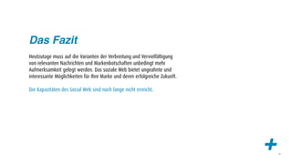 Das Fazit
Heutzutage muss auf die Varianten der Verbreitung und Vervielfältigung
von relevanten Nachrichten und Markenbotschaften unbedingt mehr
Aufmerksamkeit gelegt werden. Das soziale Web bietet ungeahnte und
interessante Möglichkeiten für Ihre Marke und deren erfolgreiche Zukunft.

Die Kapazitäten des Social Web sind noch lange nicht erreicht.




                                                                            +   49
 