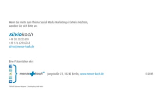 Wenn Sie mehr zum Thema Social Media Marketing erfahren möchten,
wenden Sie sich bitte an:

silviokoch
+49 30 20235310
+49 176 62946762
silvio@menze-koch.de



Eine Präsentation der:



                                                       Jungstraße 23, 10247 Berlin, www.menze-koch.de   ©2011


Titelbild: Karsten Wegener / Foodstyling: Raik Holst
 